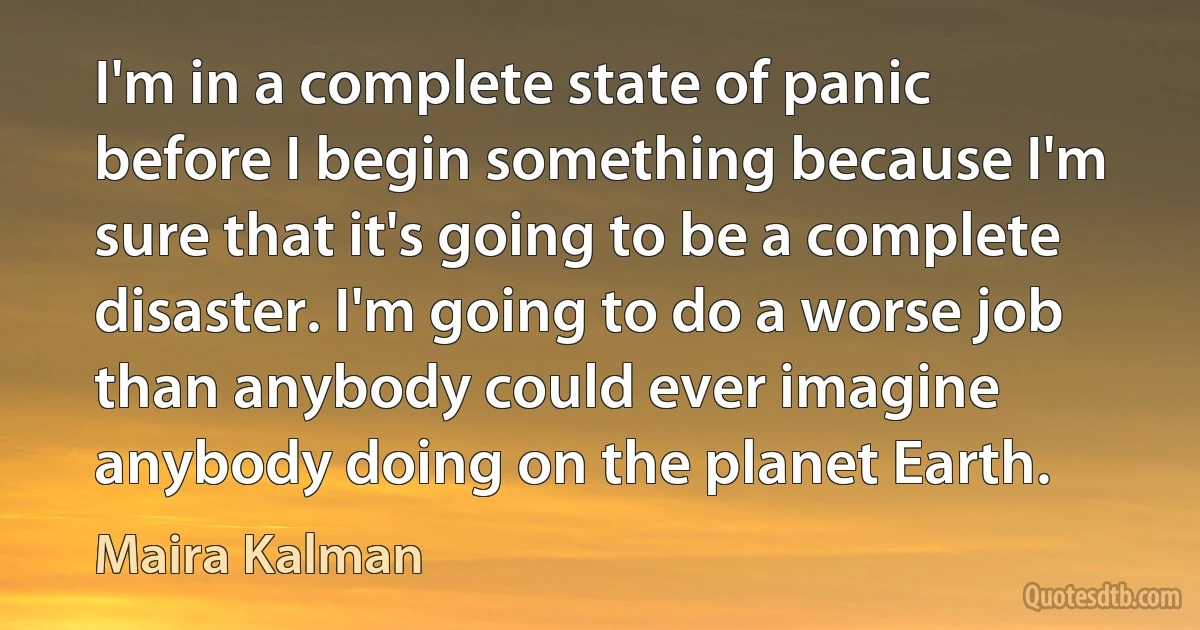 I'm in a complete state of panic before I begin something because I'm sure that it's going to be a complete disaster. I'm going to do a worse job than anybody could ever imagine anybody doing on the planet Earth. (Maira Kalman)