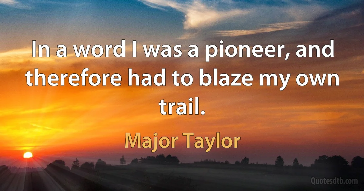 In a word I was a pioneer, and therefore had to blaze my own trail. (Major Taylor)