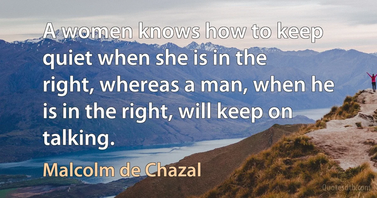 A women knows how to keep quiet when she is in the right, whereas a man, when he is in the right, will keep on talking. (Malcolm de Chazal)