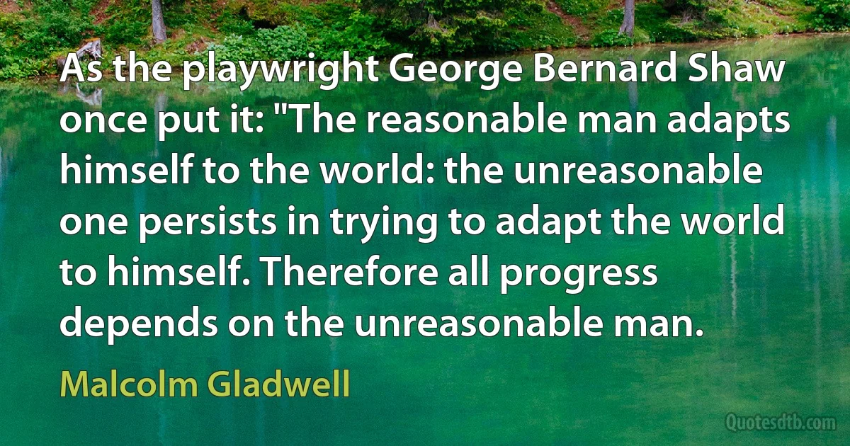 As the playwright George Bernard Shaw once put it: "The reasonable man adapts himself to the world: the unreasonable one persists in trying to adapt the world to himself. Therefore all progress depends on the unreasonable man. (Malcolm Gladwell)