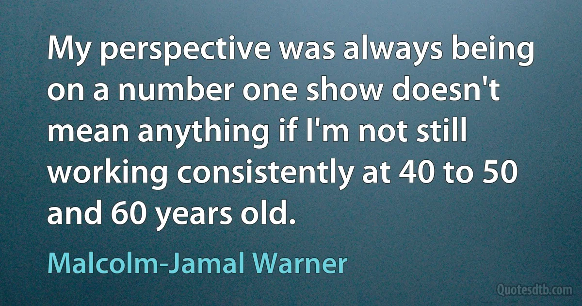 My perspective was always being on a number one show doesn't mean anything if I'm not still working consistently at 40 to 50 and 60 years old. (Malcolm-Jamal Warner)