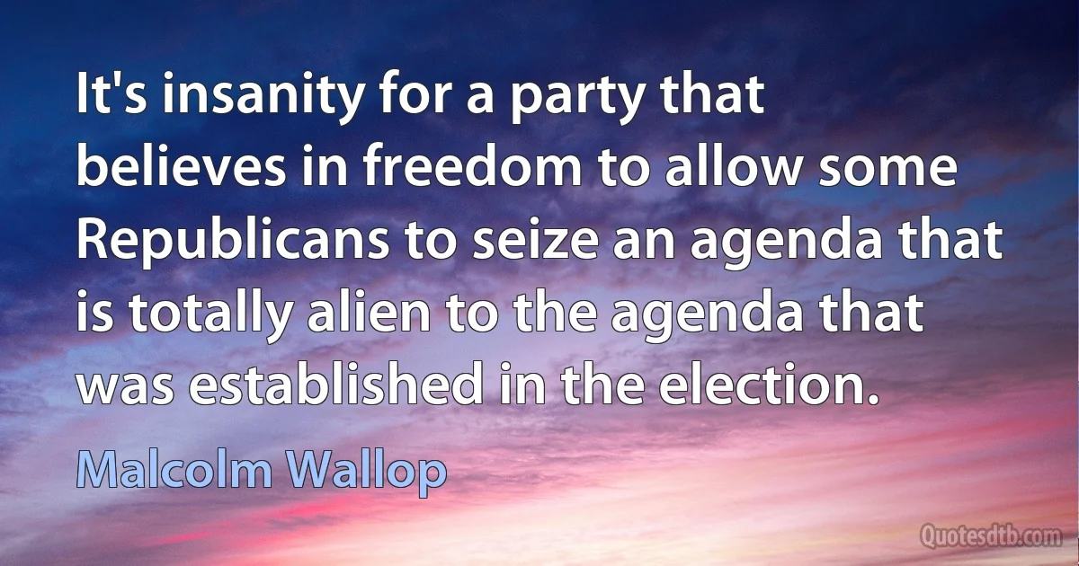 It's insanity for a party that believes in freedom to allow some Republicans to seize an agenda that is totally alien to the agenda that was established in the election. (Malcolm Wallop)