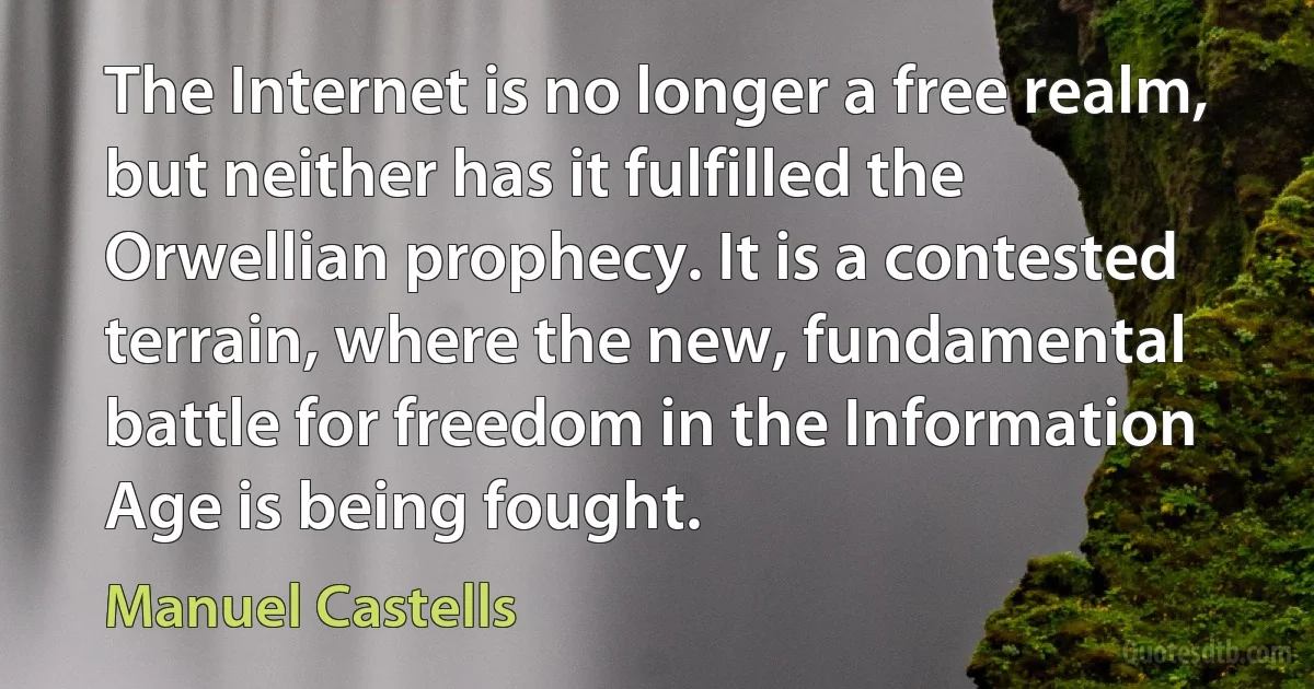 The Internet is no longer a free realm, but neither has it fulfilled the Orwellian prophecy. It is a contested terrain, where the new, fundamental battle for freedom in the Information Age is being fought. (Manuel Castells)