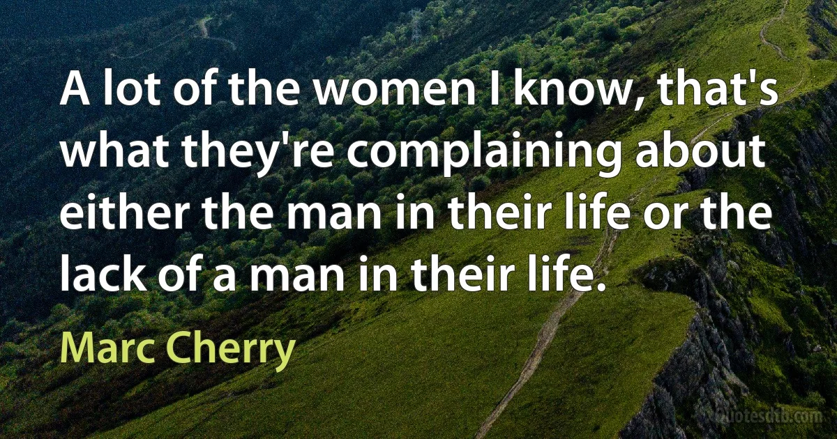 A lot of the women I know, that's what they're complaining about either the man in their life or the lack of a man in their life. (Marc Cherry)