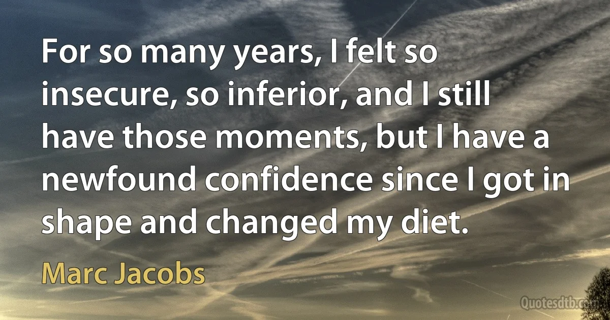 For so many years, I felt so insecure, so inferior, and I still have those moments, but I have a newfound confidence since I got in shape and changed my diet. (Marc Jacobs)