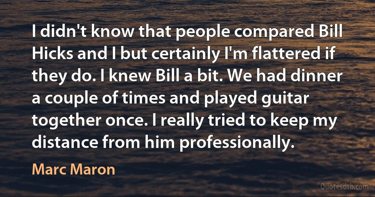 I didn't know that people compared Bill Hicks and I but certainly I'm flattered if they do. I knew Bill a bit. We had dinner a couple of times and played guitar together once. I really tried to keep my distance from him professionally. (Marc Maron)