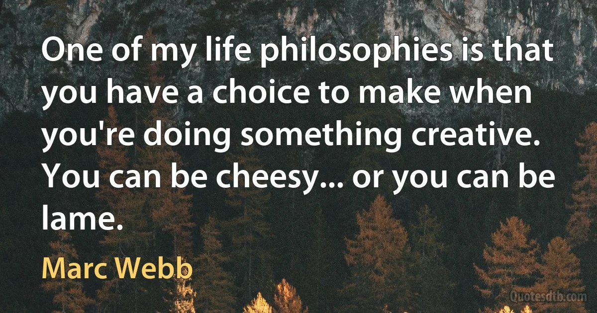 One of my life philosophies is that you have a choice to make when you're doing something creative. You can be cheesy... or you can be lame. (Marc Webb)