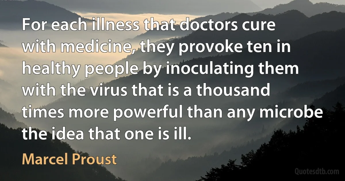 For each illness that doctors cure with medicine, they provoke ten in healthy people by inoculating them with the virus that is a thousand times more powerful than any microbe the idea that one is ill. (Marcel Proust)