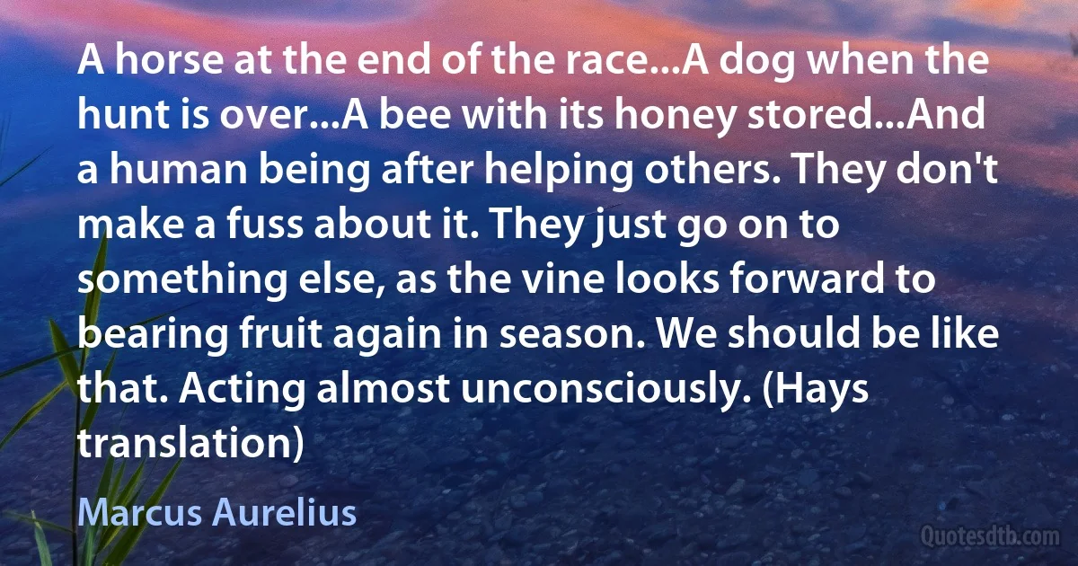 A horse at the end of the race...A dog when the hunt is over...A bee with its honey stored...And a human being after helping others. They don't make a fuss about it. They just go on to something else, as the vine looks forward to bearing fruit again in season. We should be like that. Acting almost unconsciously. (Hays translation) (Marcus Aurelius)