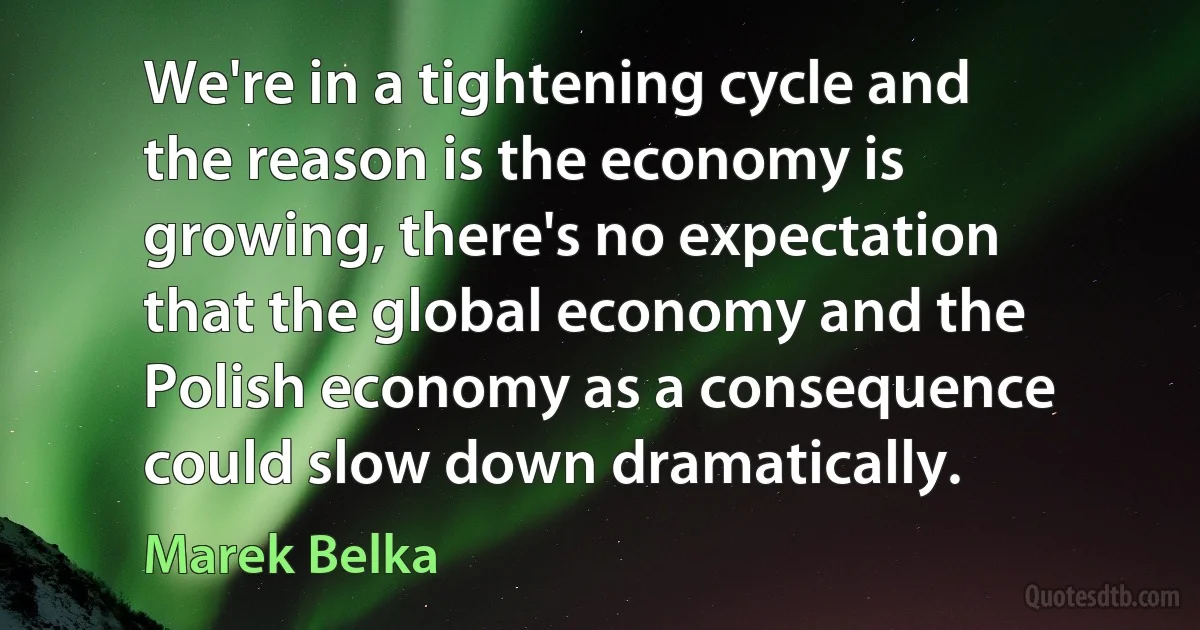 We're in a tightening cycle and the reason is the economy is growing, there's no expectation that the global economy and the Polish economy as a consequence could slow down dramatically. (Marek Belka)