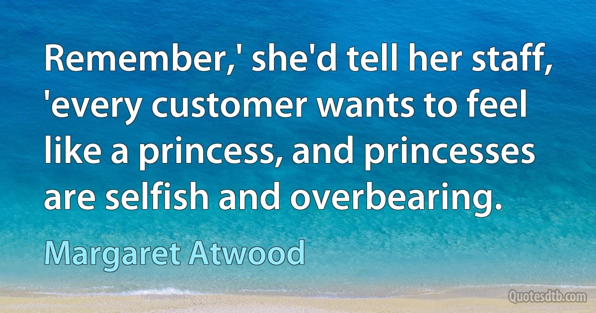 Remember,' she'd tell her staff, 'every customer wants to feel like a princess, and princesses are selfish and overbearing. (Margaret Atwood)