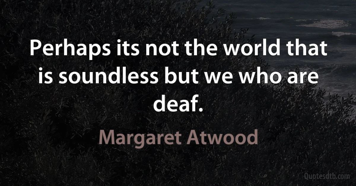 Perhaps its not the world that is soundless but we who are deaf. (Margaret Atwood)