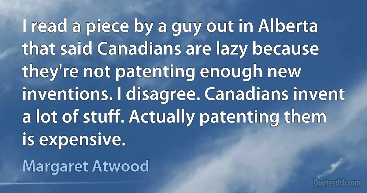 I read a piece by a guy out in Alberta that said Canadians are lazy because they're not patenting enough new inventions. I disagree. Canadians invent a lot of stuff. Actually patenting them is expensive. (Margaret Atwood)