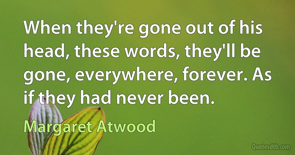 When they're gone out of his head, these words, they'll be gone, everywhere, forever. As if they had never been. (Margaret Atwood)