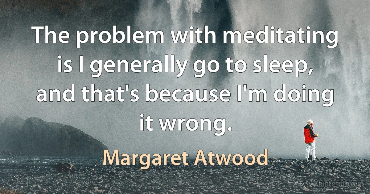 The problem with meditating is I generally go to sleep, and that's because I'm doing it wrong. (Margaret Atwood)