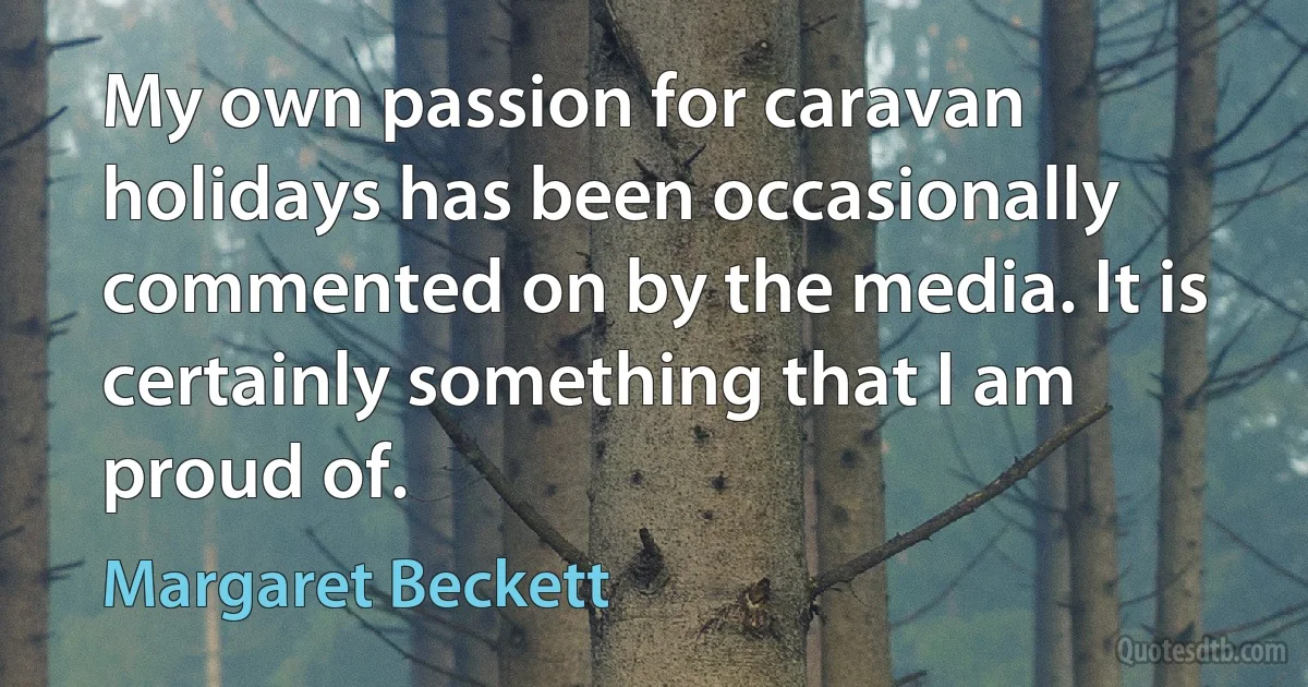 My own passion for caravan holidays has been occasionally commented on by the media. It is certainly something that I am proud of. (Margaret Beckett)