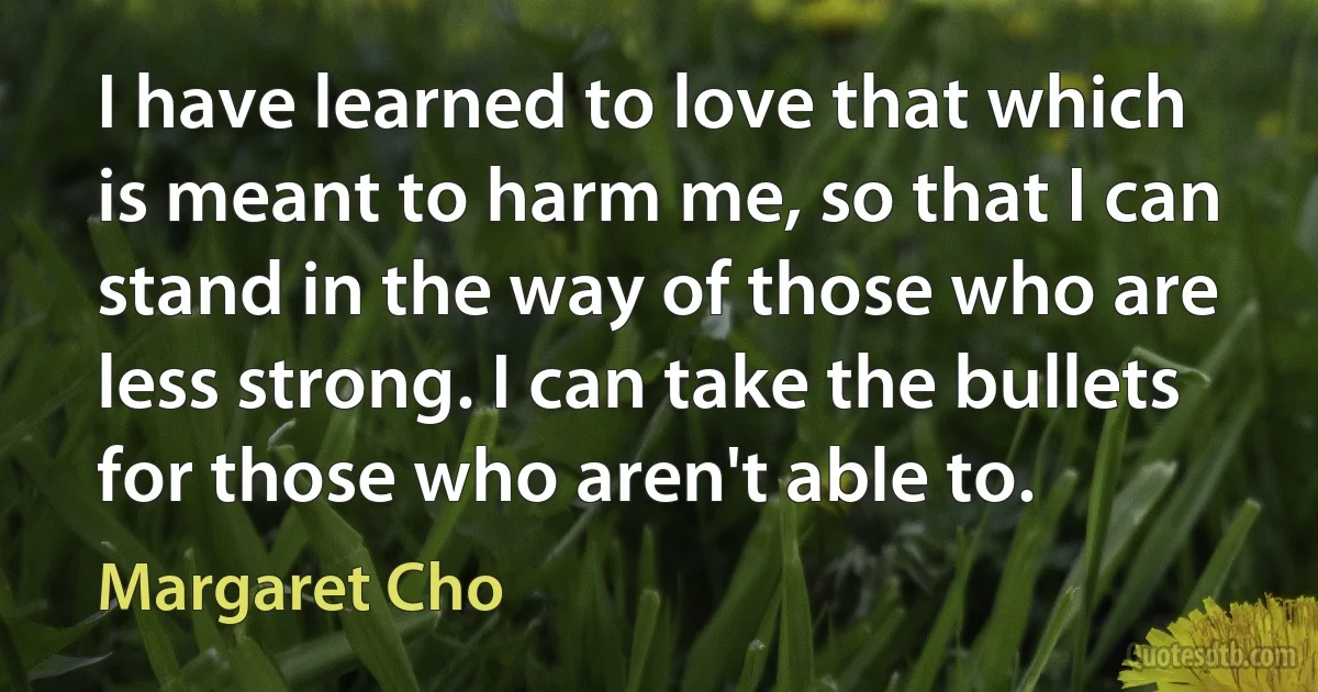 I have learned to love that which is meant to harm me, so that I can stand in the way of those who are less strong. I can take the bullets for those who aren't able to. (Margaret Cho)