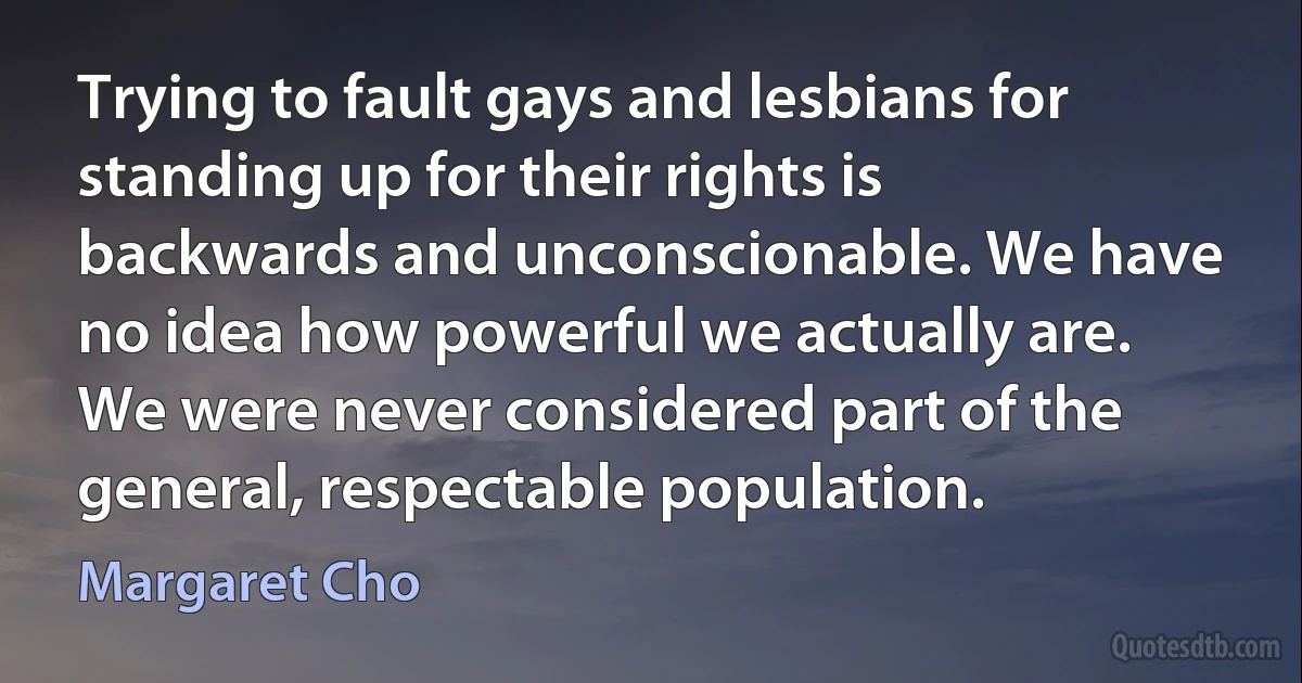 Trying to fault gays and lesbians for standing up for their rights is backwards and unconscionable. We have no idea how powerful we actually are. We were never considered part of the general, respectable population. (Margaret Cho)