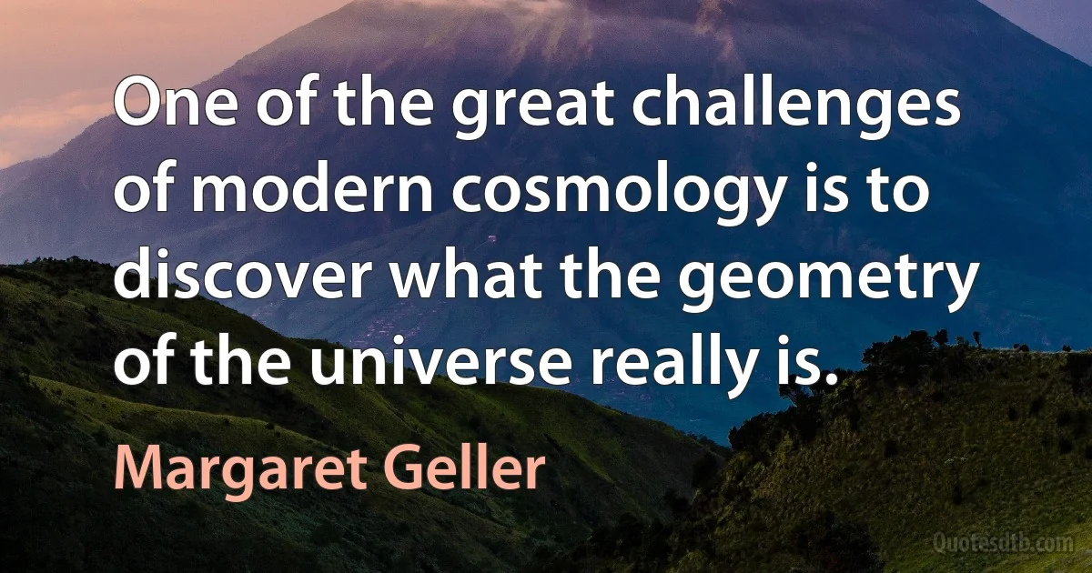 One of the great challenges of modern cosmology is to discover what the geometry of the universe really is. (Margaret Geller)