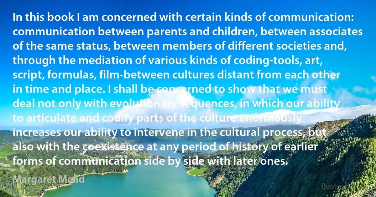 In this book I am concerned with certain kinds of communication: communication between parents and children, between associates of the same status, between members of different societies and, through the mediation of various kinds of coding-tools, art, script, formulas, film-between cultures distant from each other in time and place. I shall be concerned to show that we must deal not only with evolutionary sequences, in which our ability to articulate and codify parts of the culture enormously increases our ability to intervene in the cultural process, but also with the coexistence at any period of history of earlier forms of communication side by side with later ones. (Margaret Mead)