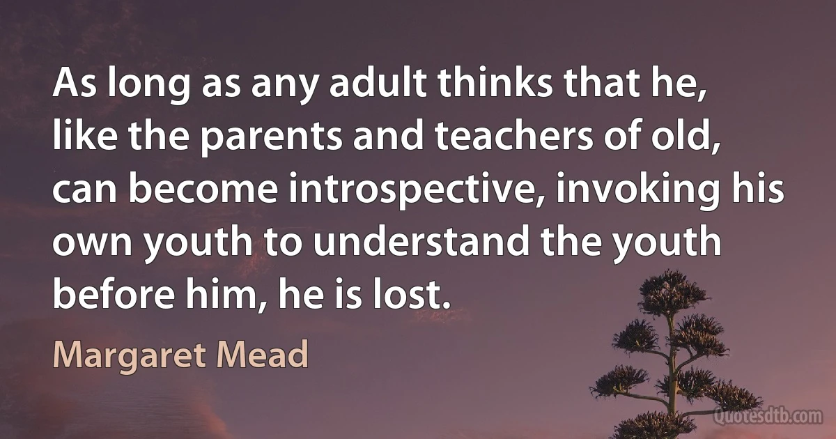 As long as any adult thinks that he, like the parents and teachers of old, can become introspective, invoking his own youth to understand the youth before him, he is lost. (Margaret Mead)