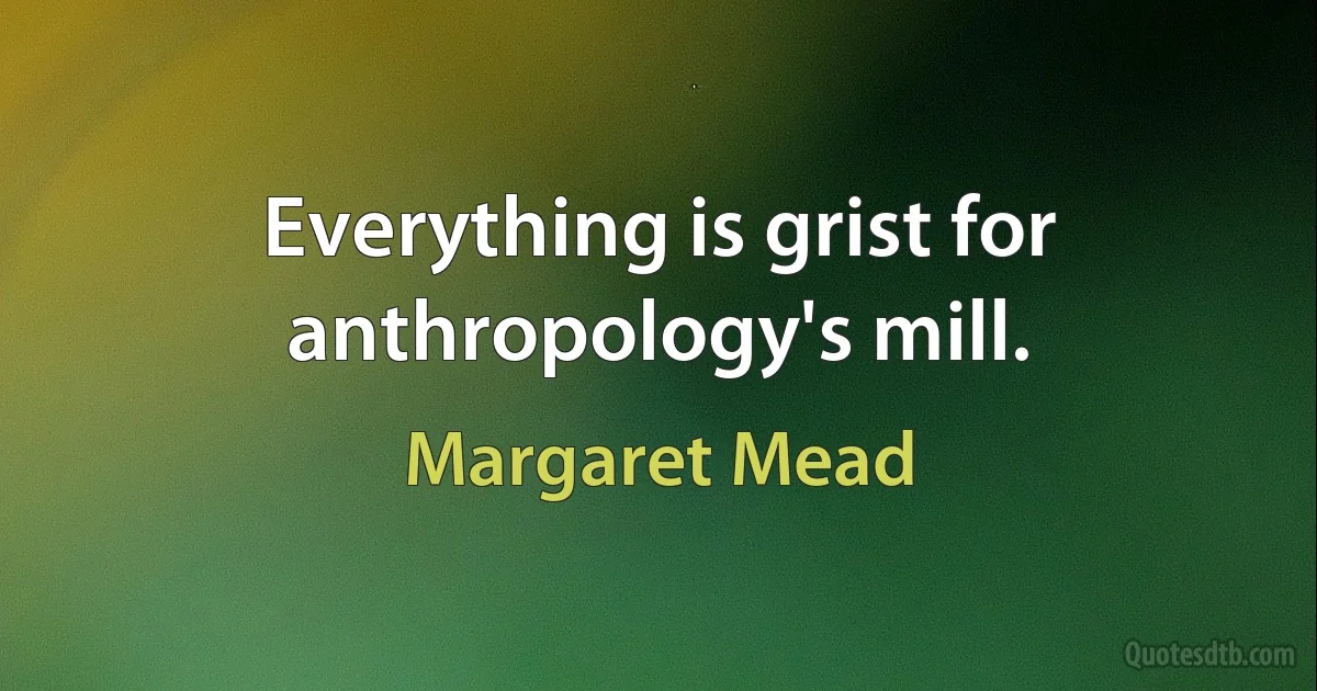 Everything is grist for anthropology's mill. (Margaret Mead)