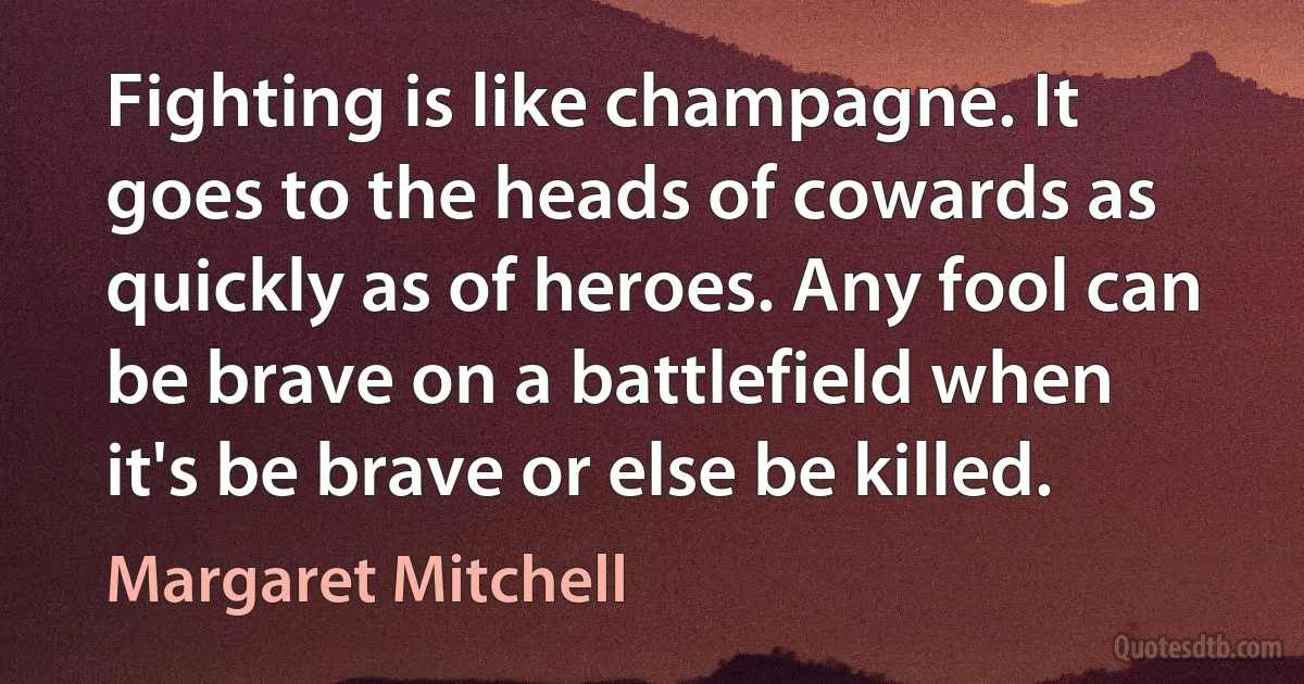 Fighting is like champagne. It goes to the heads of cowards as quickly as of heroes. Any fool can be brave on a battlefield when it's be brave or else be killed. (Margaret Mitchell)