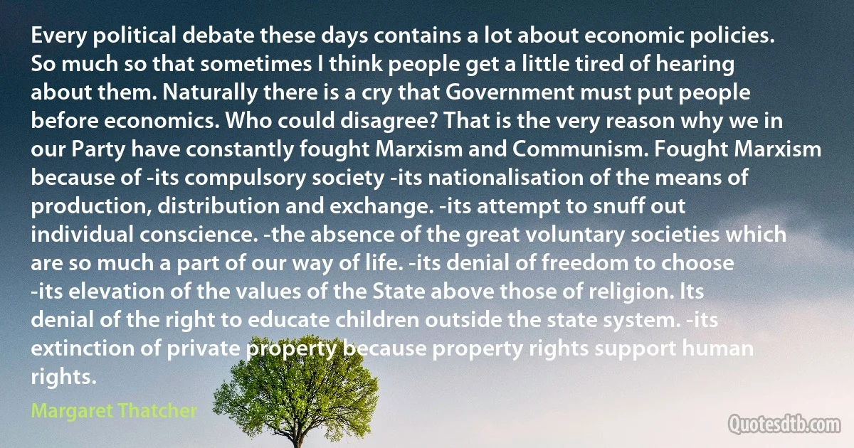 Every political debate these days contains a lot about economic policies. So much so that sometimes I think people get a little tired of hearing about them. Naturally there is a cry that Government must put people before economics. Who could disagree? That is the very reason why we in our Party have constantly fought Marxism and Communism. Fought Marxism because of -its compulsory society -its nationalisation of the means of production, distribution and exchange. -its attempt to snuff out individual conscience. -the absence of the great voluntary societies which are so much a part of our way of life. -its denial of freedom to choose -its elevation of the values of the State above those of religion. Its denial of the right to educate children outside the state system. -its extinction of private property because property rights support human rights. (Margaret Thatcher)