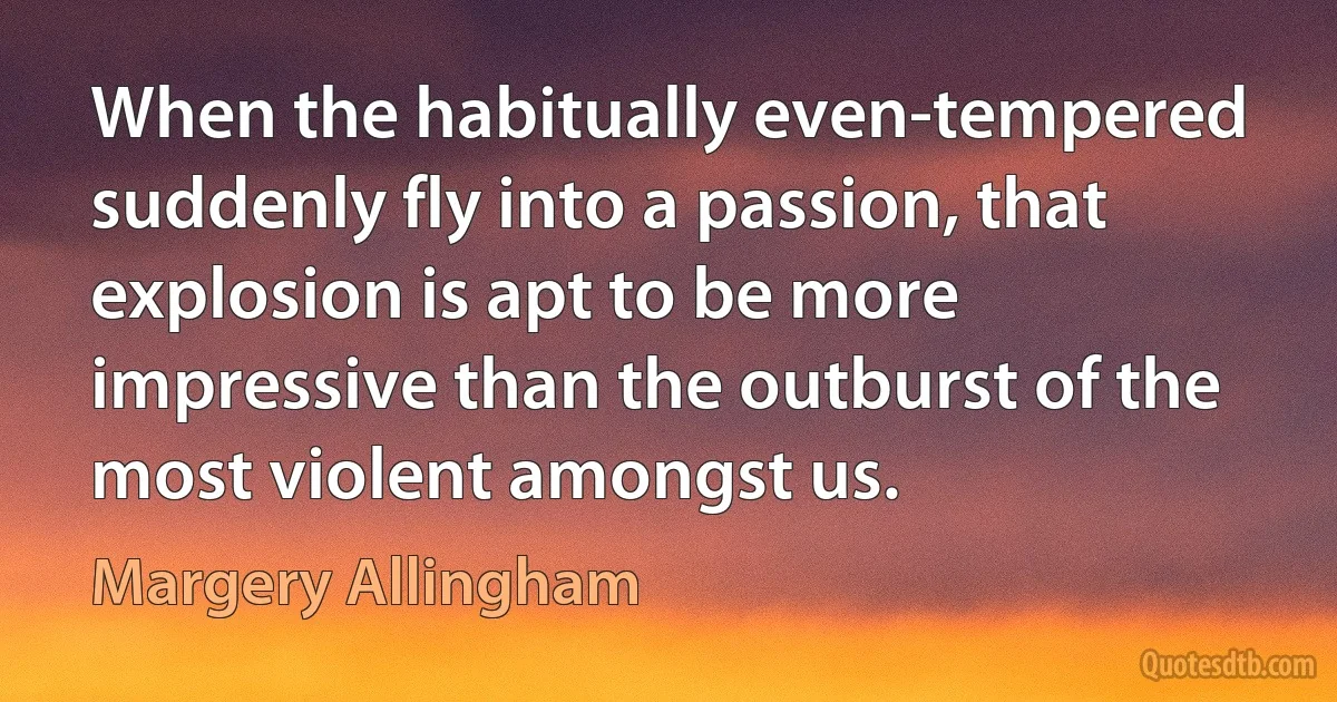 When the habitually even-tempered suddenly fly into a passion, that explosion is apt to be more impressive than the outburst of the most violent amongst us. (Margery Allingham)