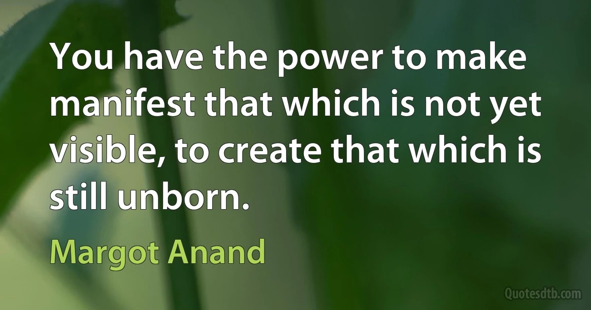 You have the power to make manifest that which is not yet visible, to create that which is still unborn. (Margot Anand)