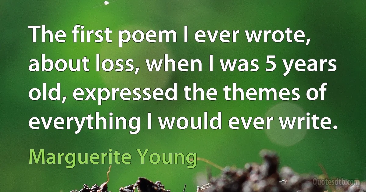 The first poem I ever wrote, about loss, when I was 5 years old, expressed the themes of everything I would ever write. (Marguerite Young)