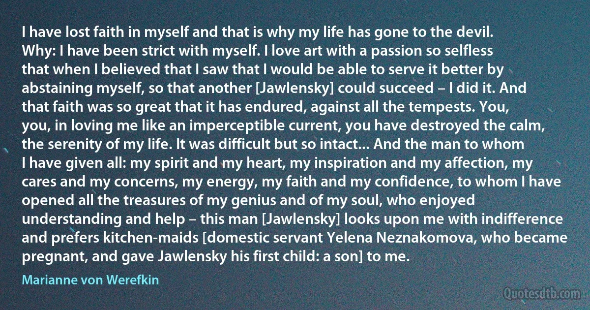 I have lost faith in myself and that is why my life has gone to the devil. Why: I have been strict with myself. I love art with a passion so selfless that when I believed that I saw that I would be able to serve it better by abstaining myself, so that another [Jawlensky] could succeed – I did it. And that faith was so great that it has endured, against all the tempests. You, you, in loving me like an imperceptible current, you have destroyed the calm, the serenity of my life. It was difficult but so intact... And the man to whom I have given all: my spirit and my heart, my inspiration and my affection, my cares and my concerns, my energy, my faith and my confidence, to whom I have opened all the treasures of my genius and of my soul, who enjoyed understanding and help – this man [Jawlensky] looks upon me with indifference and prefers kitchen-maids [domestic servant Yelena Neznakomova, who became pregnant, and gave Jawlensky his first child: a son] to me. (Marianne von Werefkin)