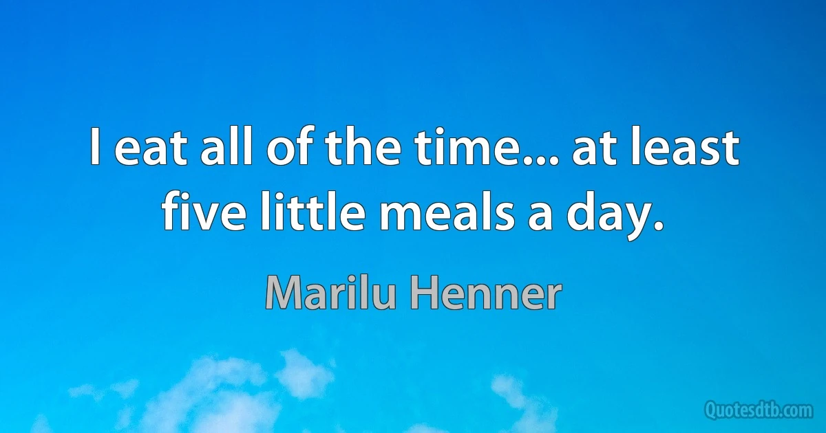 I eat all of the time... at least five little meals a day. (Marilu Henner)