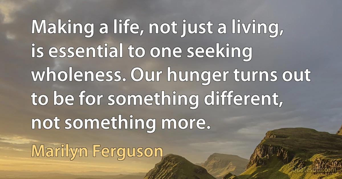 Making a life, not just a living, is essential to one seeking wholeness. Our hunger turns out to be for something different, not something more. (Marilyn Ferguson)