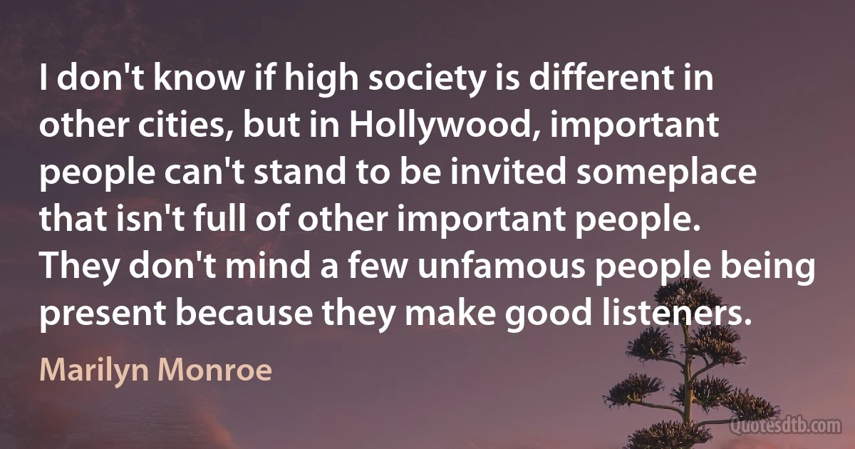 I don't know if high society is different in other cities, but in Hollywood, important people can't stand to be invited someplace that isn't full of other important people. They don't mind a few unfamous people being present because they make good listeners. (Marilyn Monroe)