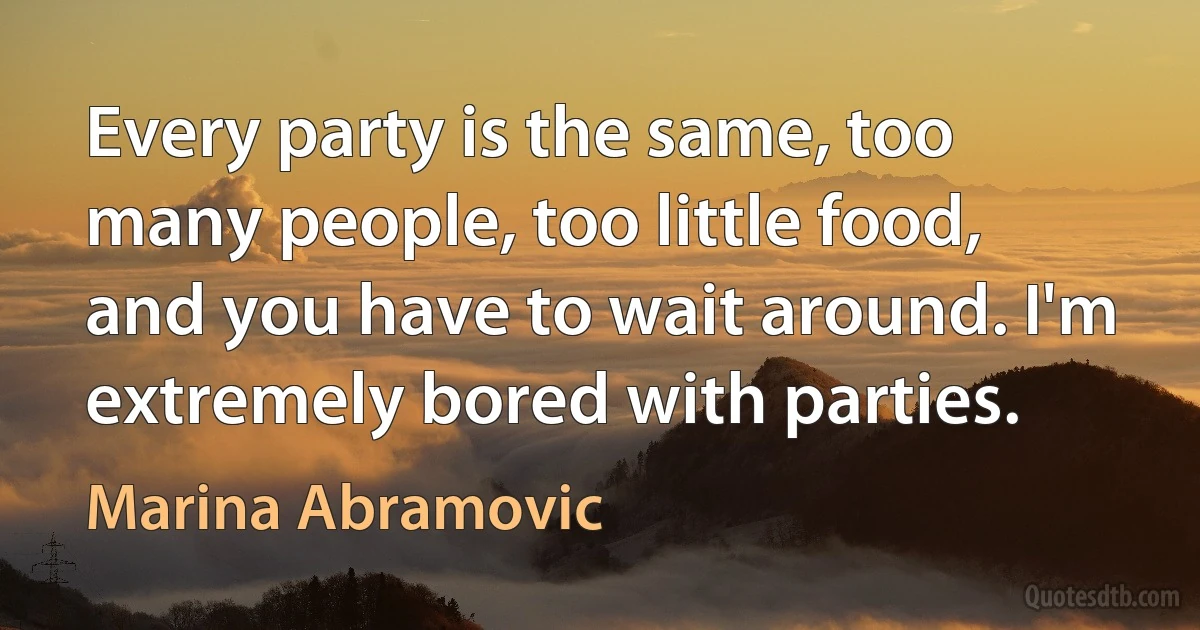 Every party is the same, too many people, too little food, and you have to wait around. I'm extremely bored with parties. (Marina Abramovic)