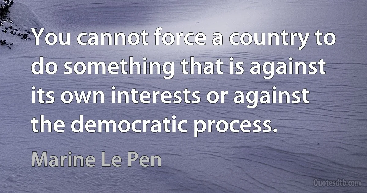 You cannot force a country to do something that is against its own interests or against the democratic process. (Marine Le Pen)