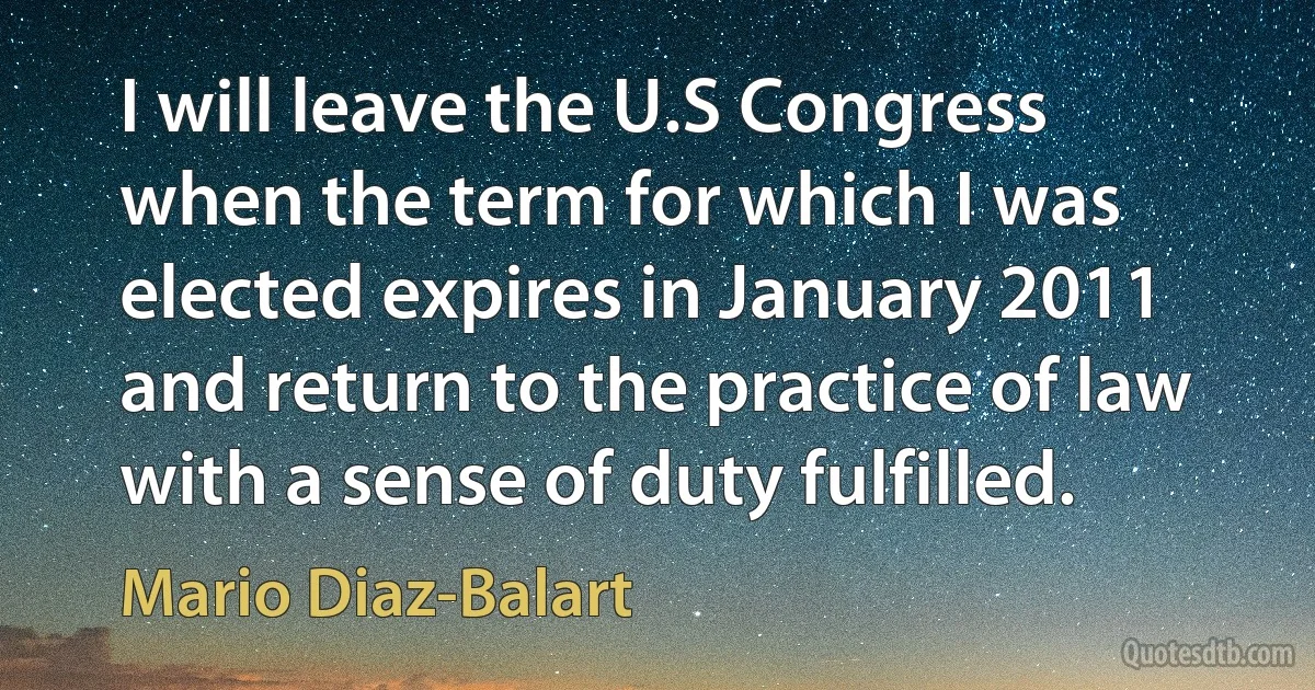 I will leave the U.S Congress when the term for which I was elected expires in January 2011 and return to the practice of law with a sense of duty fulfilled. (Mario Diaz-Balart)