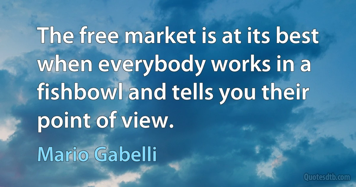 The free market is at its best when everybody works in a fishbowl and tells you their point of view. (Mario Gabelli)