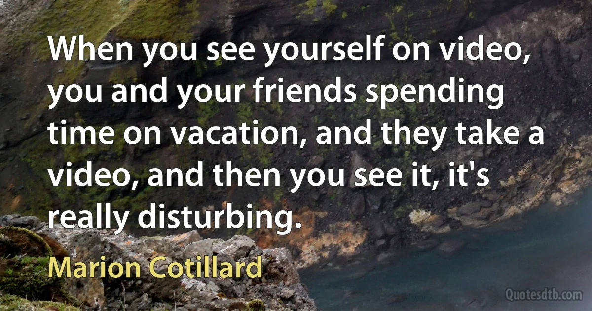 When you see yourself on video, you and your friends spending time on vacation, and they take a video, and then you see it, it's really disturbing. (Marion Cotillard)