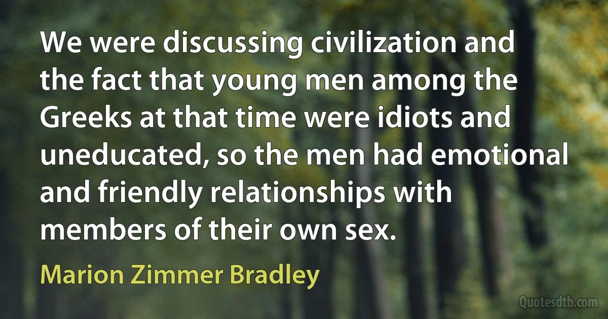 We were discussing civilization and the fact that young men among the Greeks at that time were idiots and uneducated, so the men had emotional and friendly relationships with members of their own sex. (Marion Zimmer Bradley)