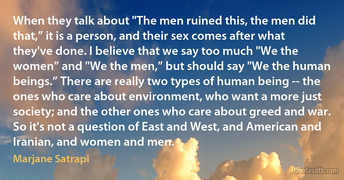 When they talk about "The men ruined this, the men did that,” it is a person, and their sex comes after what they've done. I believe that we say too much "We the women” and "We the men,” but should say "We the human beings.” There are really two types of human being -- the ones who care about environment, who want a more just society; and the other ones who care about greed and war. So it's not a question of East and West, and American and Iranian, and women and men. (Marjane Satrapi)