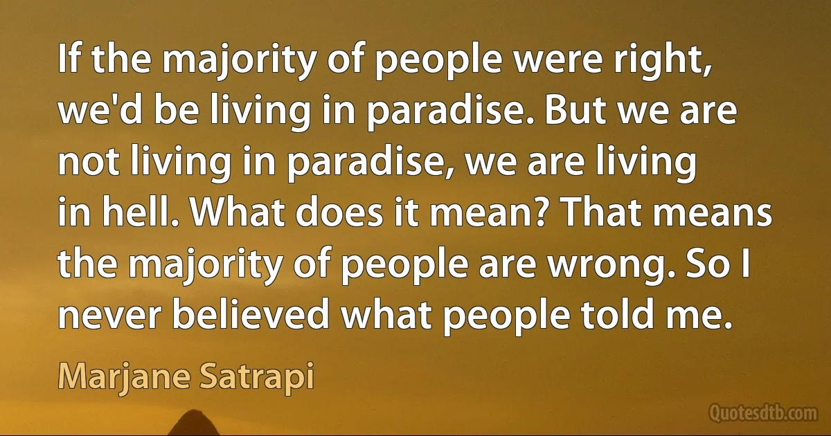 If the majority of people were right, we'd be living in paradise. But we are not living in paradise, we are living in hell. What does it mean? That means the majority of people are wrong. So I never believed what people told me. (Marjane Satrapi)