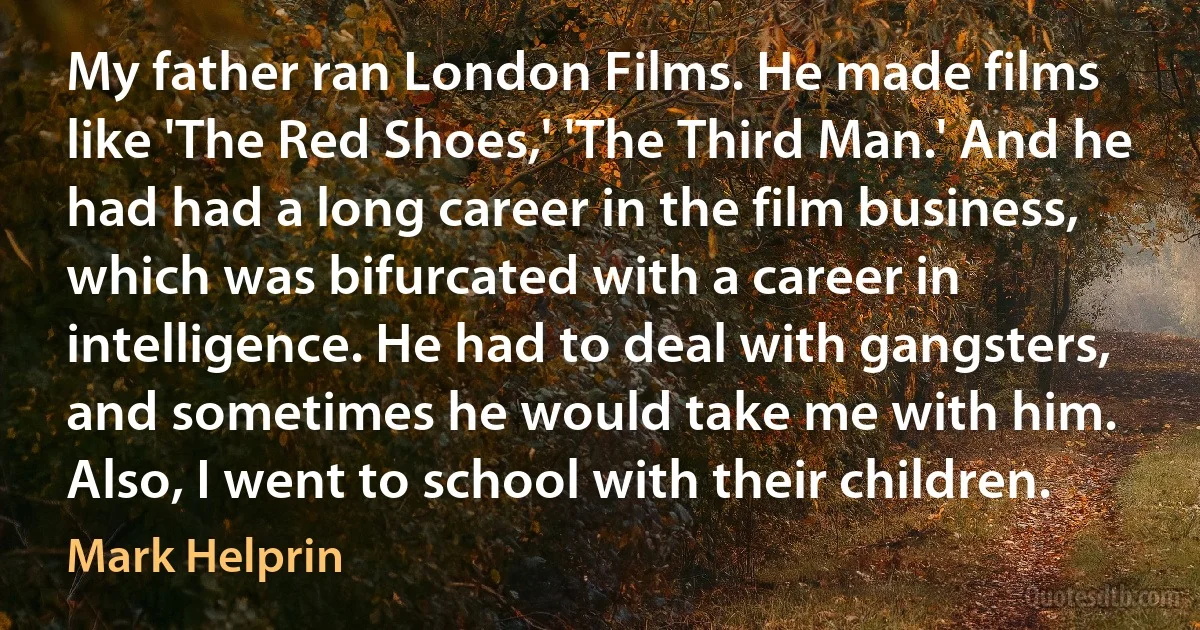 My father ran London Films. He made films like 'The Red Shoes,' 'The Third Man.' And he had had a long career in the film business, which was bifurcated with a career in intelligence. He had to deal with gangsters, and sometimes he would take me with him. Also, I went to school with their children. (Mark Helprin)