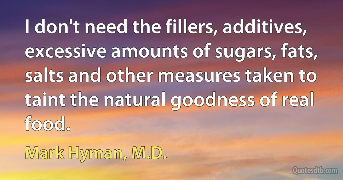 I don't need the fillers, additives, excessive amounts of sugars, fats, salts and other measures taken to taint the natural goodness of real food. (Mark Hyman, M.D.)