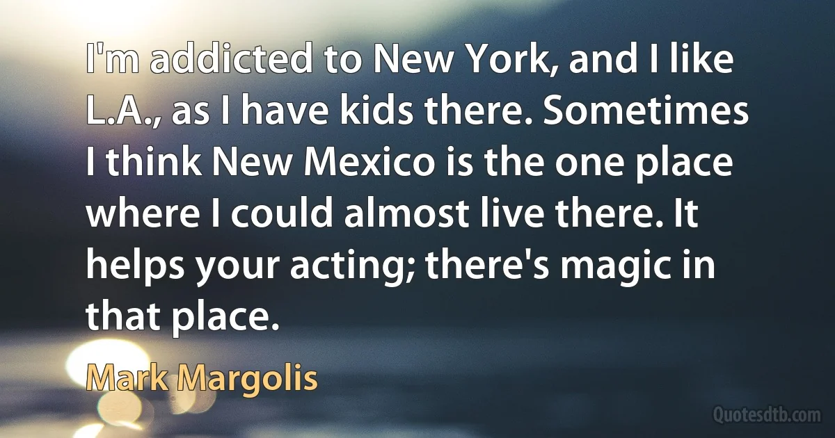 I'm addicted to New York, and I like L.A., as I have kids there. Sometimes I think New Mexico is the one place where I could almost live there. It helps your acting; there's magic in that place. (Mark Margolis)