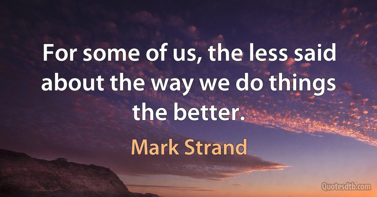 For some of us, the less said about the way we do things the better. (Mark Strand)