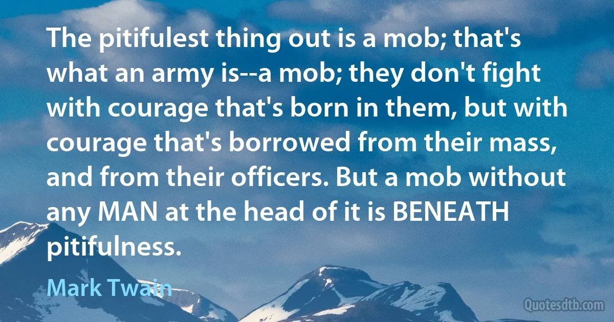 The pitifulest thing out is a mob; that's what an army is--a mob; they don't fight with courage that's born in them, but with courage that's borrowed from their mass, and from their officers. But a mob without any MAN at the head of it is BENEATH pitifulness. (Mark Twain)