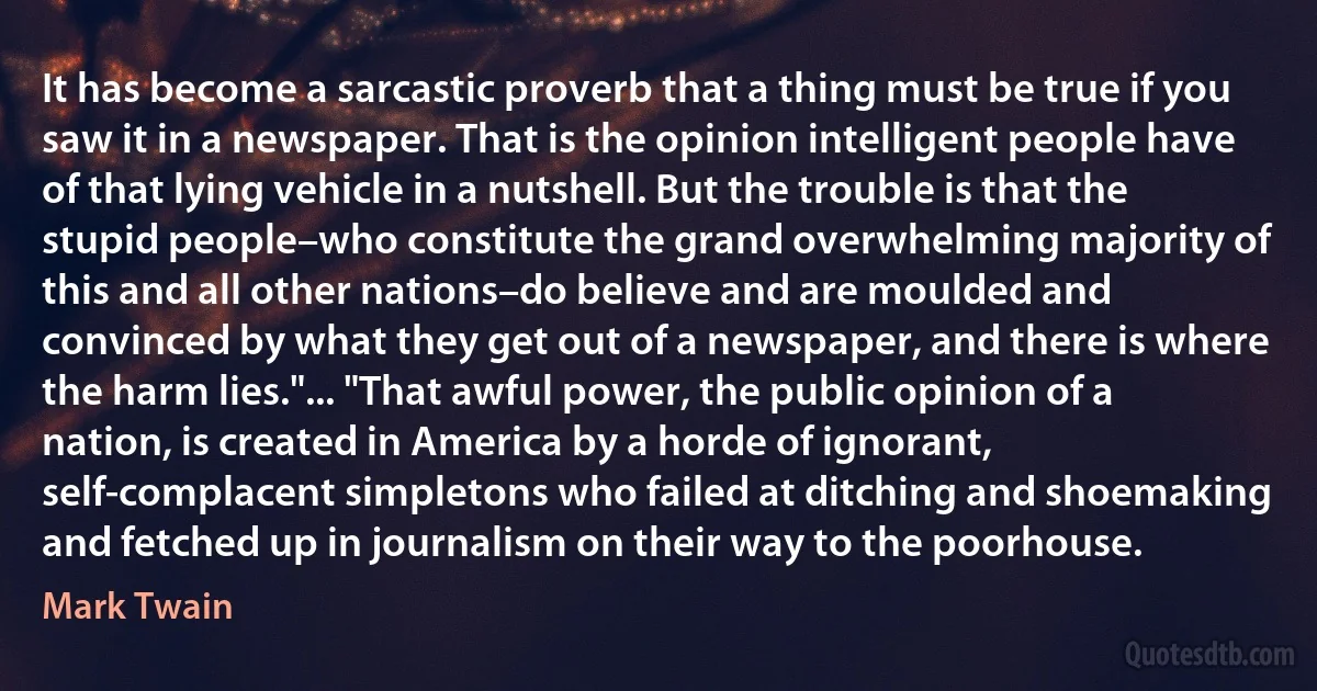 It has become a sarcastic proverb that a thing must be true if you saw it in a newspaper. That is the opinion intelligent people have of that lying vehicle in a nutshell. But the trouble is that the stupid people–who constitute the grand overwhelming majority of this and all other nations–do believe and are moulded and convinced by what they get out of a newspaper, and there is where the harm lies."... "That awful power, the public opinion of a nation, is created in America by a horde of ignorant, self-complacent simpletons who failed at ditching and shoemaking and fetched up in journalism on their way to the poorhouse. (Mark Twain)