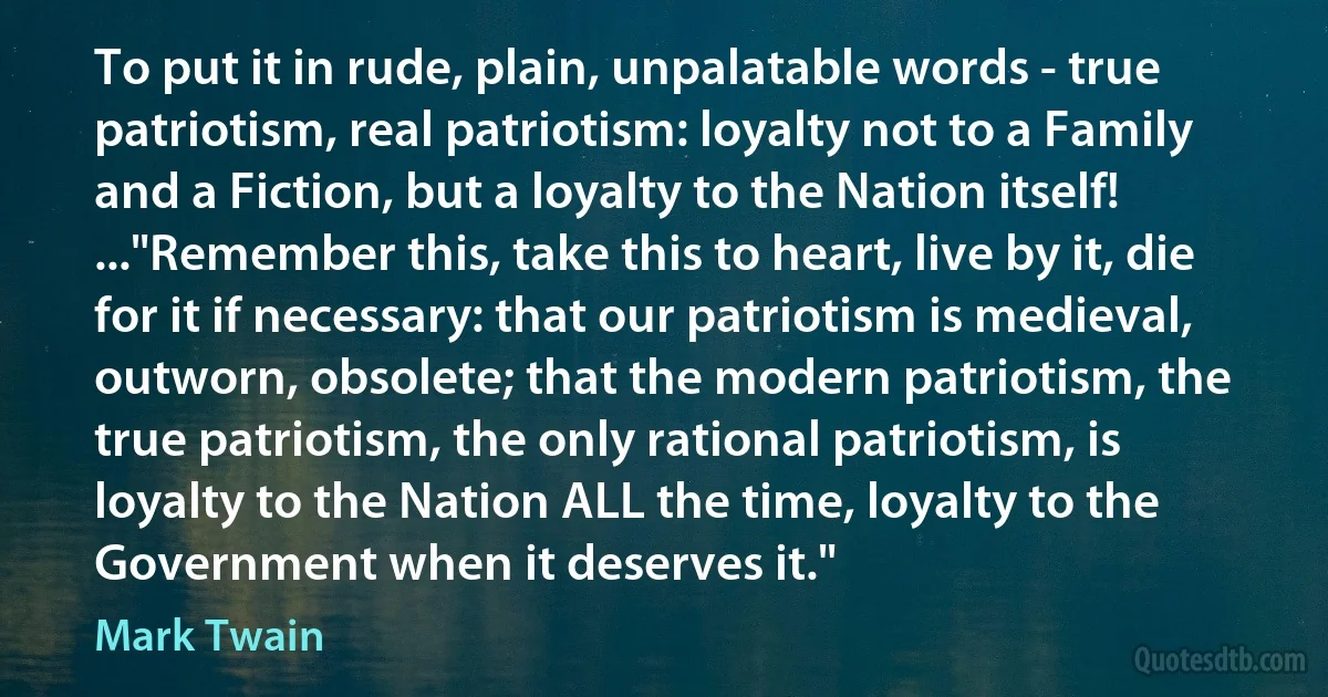 To put it in rude, plain, unpalatable words - true patriotism, real patriotism: loyalty not to a Family and a Fiction, but a loyalty to the Nation itself!
..."Remember this, take this to heart, live by it, die for it if necessary: that our patriotism is medieval, outworn, obsolete; that the modern patriotism, the true patriotism, the only rational patriotism, is loyalty to the Nation ALL the time, loyalty to the Government when it deserves it." (Mark Twain)